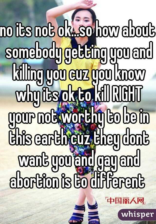 no its not ok...so how about somebody getting you and killing you cuz you know why its ok to kill RIGHT your not worthy to be in this earth cuz they dont want you and gay and abortion is to different 