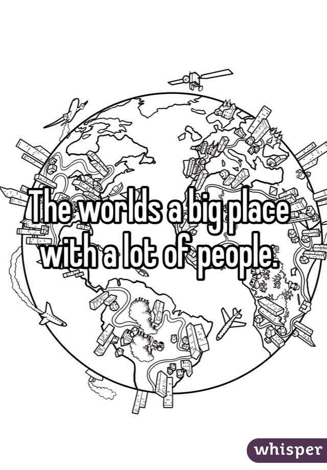 The worlds a big place with a lot of people. 