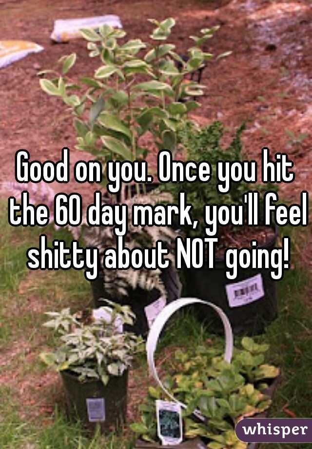 Good on you. Once you hit the 60 day mark, you'll feel shitty about NOT going!
