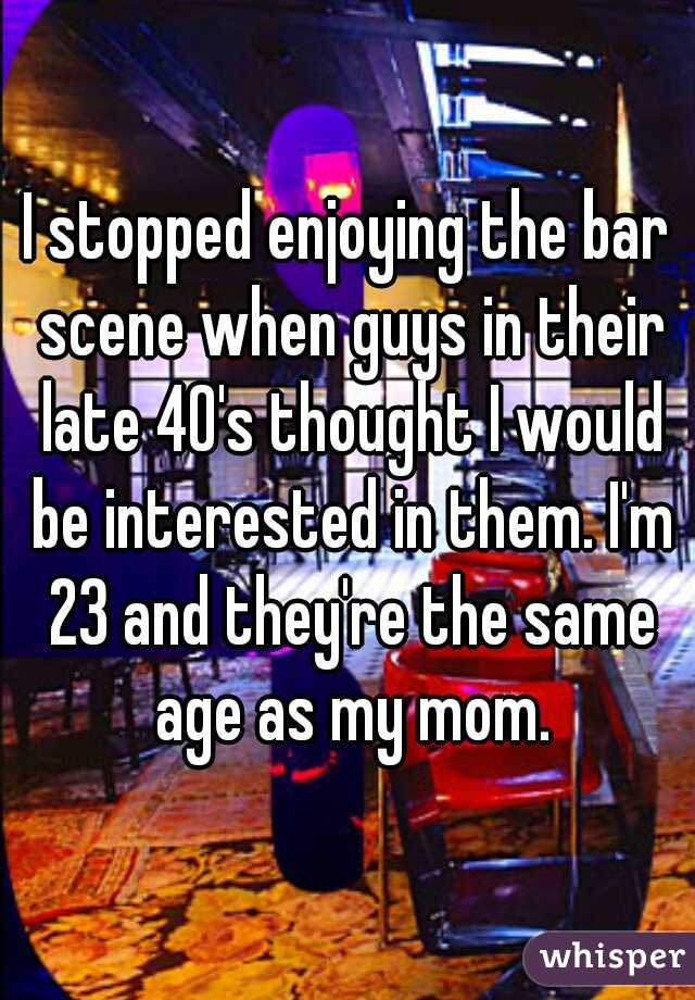 I stopped enjoying the bar scene when guys in their late 40's thought I would be interested in them. I'm 23 and they're the same age as my mom.