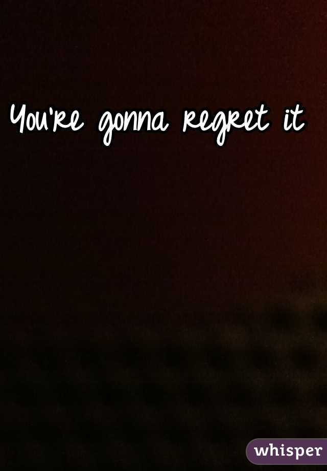 You're gonna regret it 