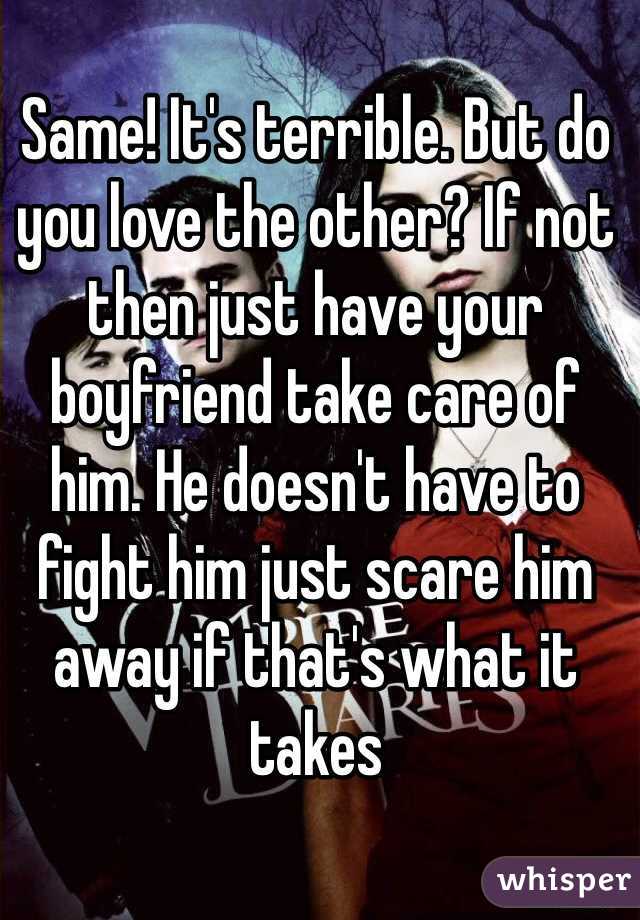 Same! It's terrible. But do you love the other? If not then just have your boyfriend take care of him. He doesn't have to fight him just scare him away if that's what it takes