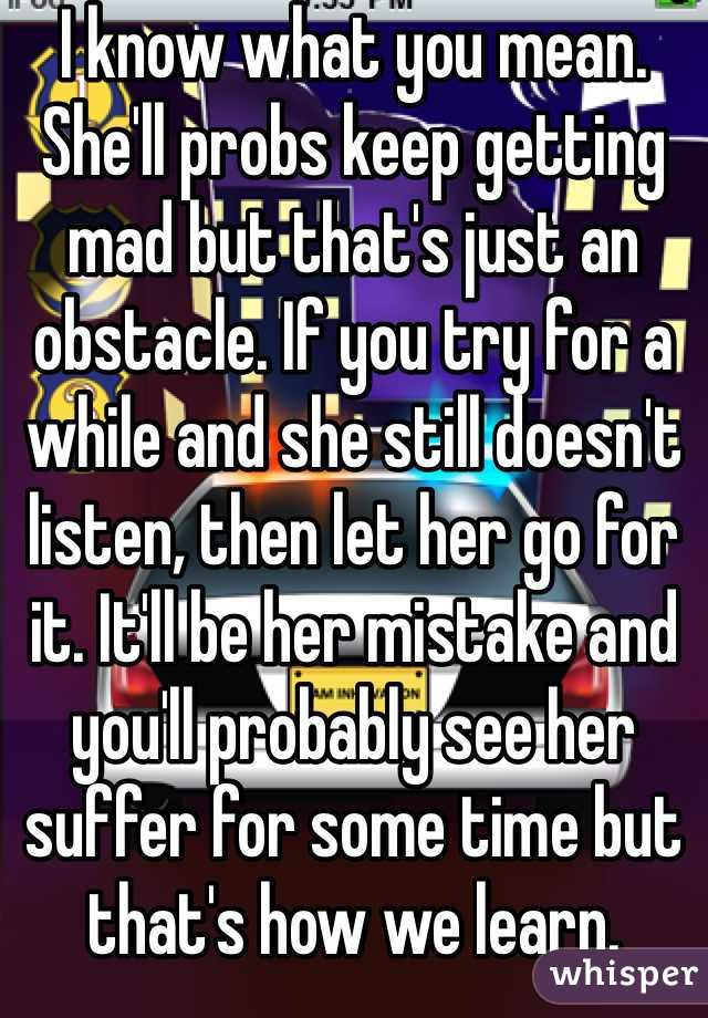 I know what you mean. She'll probs keep getting mad but that's just an obstacle. If you try for a while and she still doesn't listen, then let her go for it. It'll be her mistake and you'll probably see her suffer for some time but that's how we learn.  