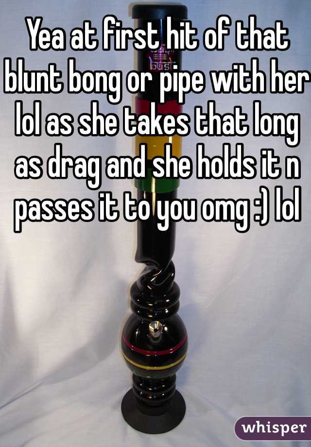 Yea at first hit of that blunt bong or pipe with her lol as she takes that long as drag and she holds it n passes it to you omg :) lol 
