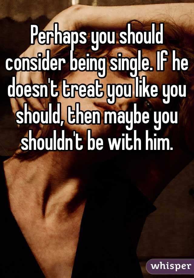 Perhaps you should consider being single. If he doesn't treat you like you should, then maybe you shouldn't be with him. 