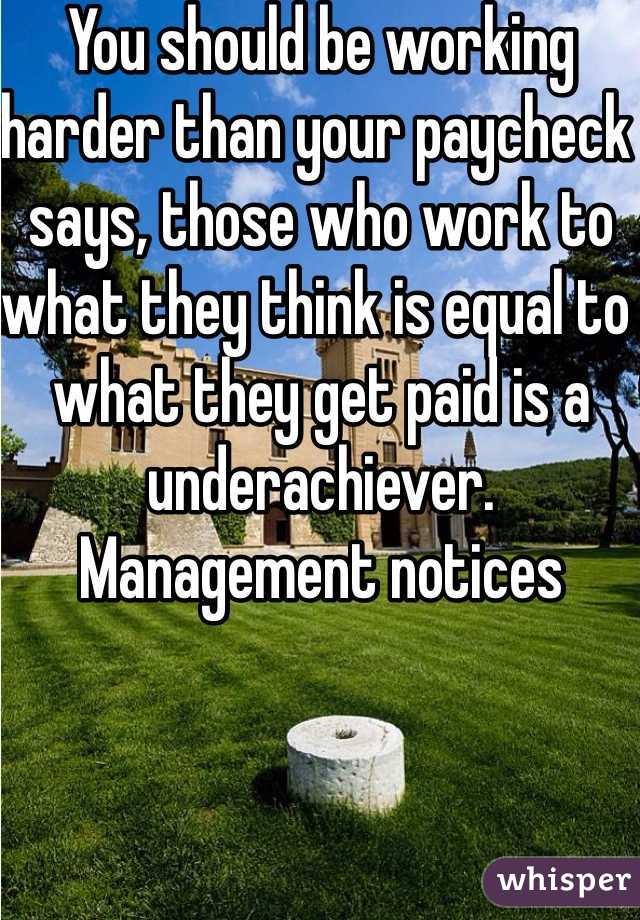 You should be working harder than your paycheck says, those who work to what they think is equal to what they get paid is a underachiever. Management notices