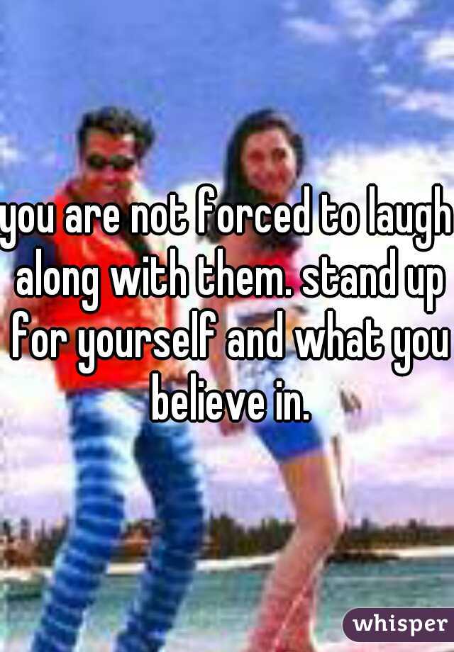 you are not forced to laugh along with them. stand up for yourself and what you believe in.