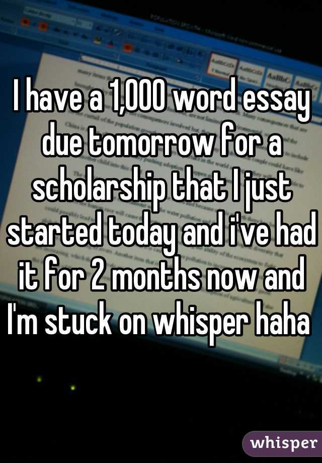 I have a 1,000 word essay due tomorrow for a scholarship that I just started today and i've had it for 2 months now and I'm stuck on whisper haha 