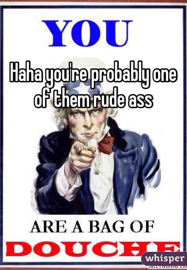 Haha you're probably one of them rude ass 