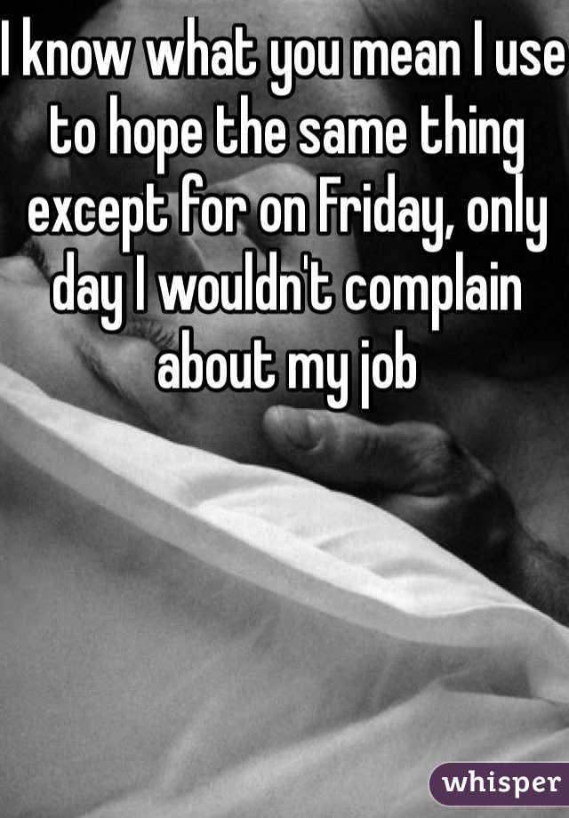 I know what you mean I use to hope the same thing except for on Friday, only  day I wouldn't complain about my job 