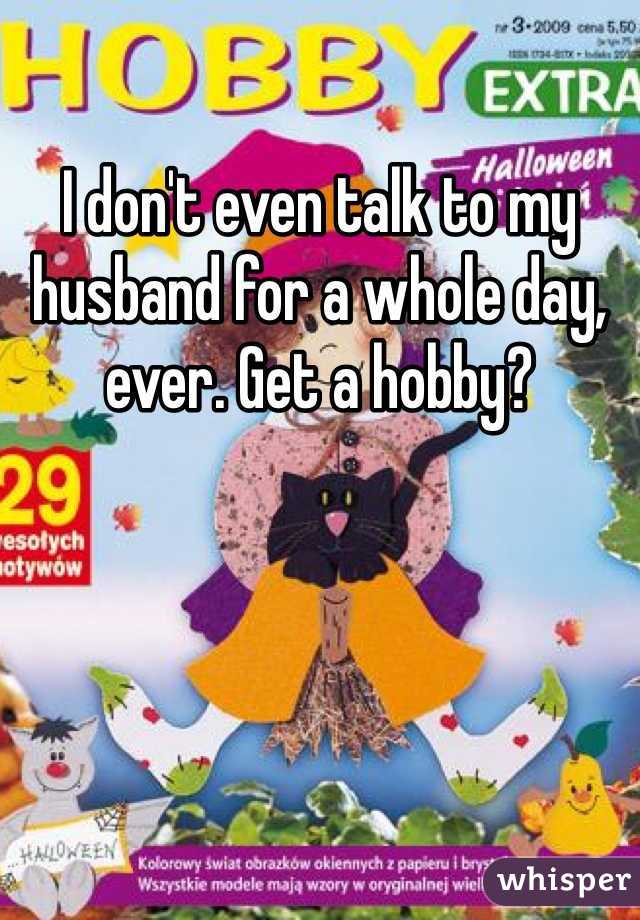 I don't even talk to my husband for a whole day, ever. Get a hobby?