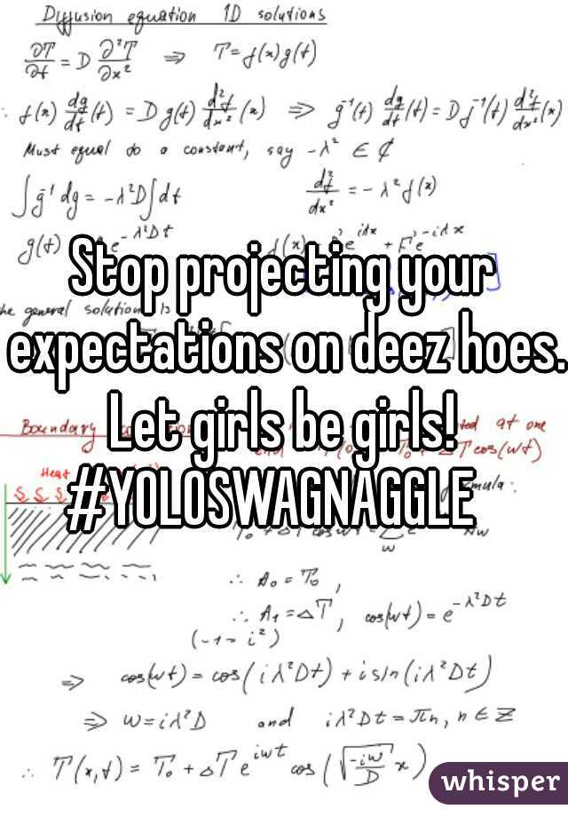 Stop projecting your expectations on deez hoes. Let girls be girls! 

#YOLOSWAGNAGGLE  

