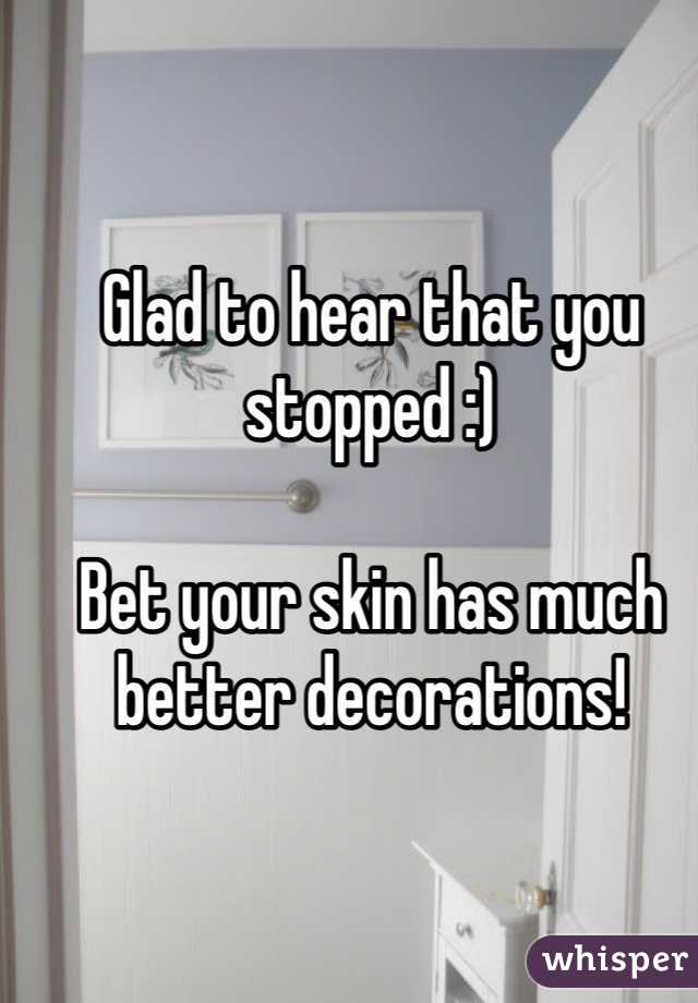 Glad to hear that you stopped :)

Bet your skin has much better decorations!