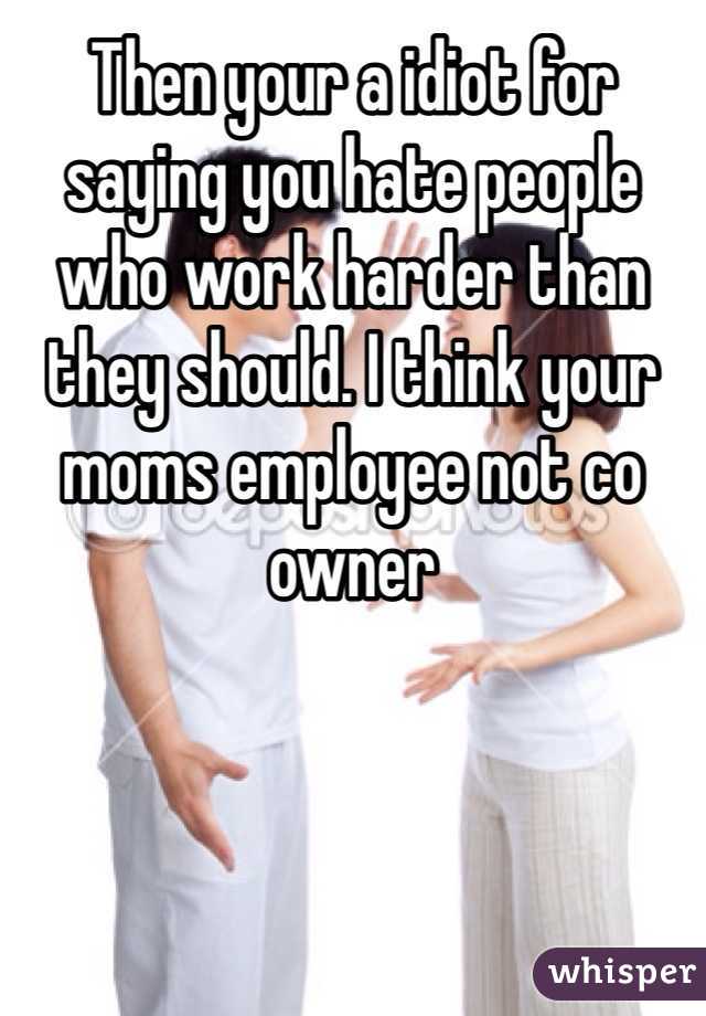 Then your a idiot for saying you hate people who work harder than they should. I think your moms employee not co owner