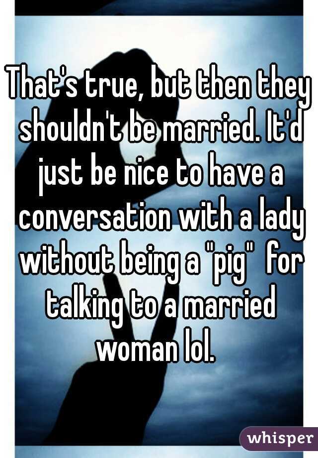 That's true, but then they shouldn't be married. It'd just be nice to have a conversation with a lady without being a "pig"  for talking to a married woman lol.  