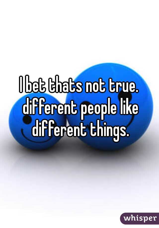 I bet thats not true. different people like different things.