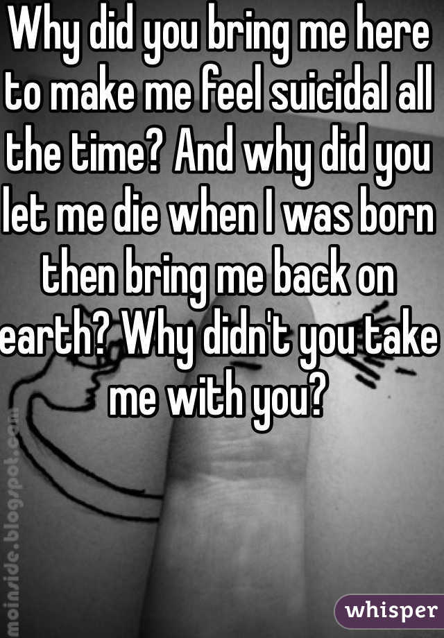 Why did you bring me here to make me feel suicidal all the time? And why did you let me die when I was born then bring me back on earth? Why didn't you take me with you?
