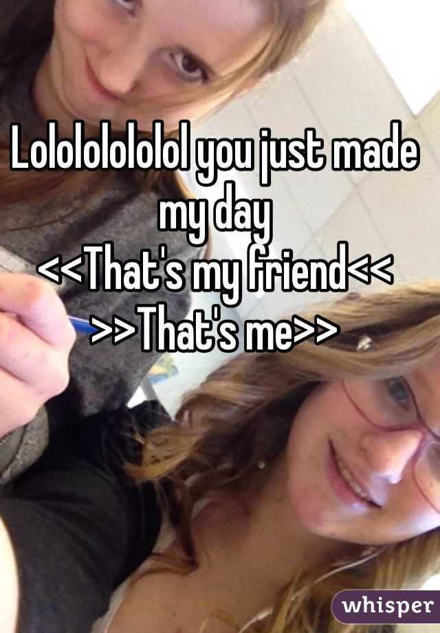 Lolololololol you just made my day 
<<That's my friend<<
>>That's me>>