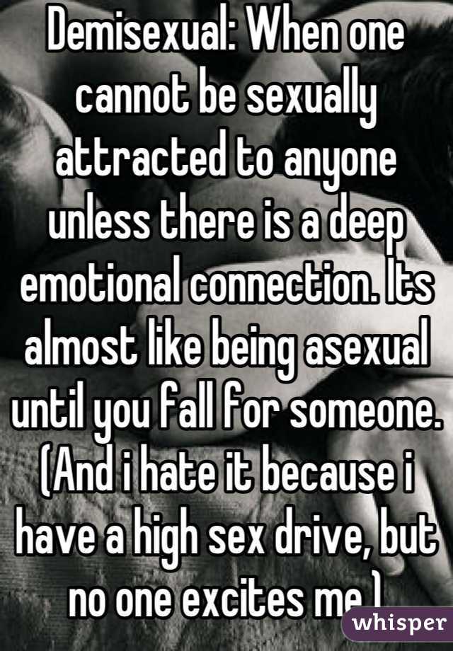 Demisexual: When one cannot be sexually attracted to anyone unless there is a deep emotional connection. Its almost like being asexual until you fall for someone.
(And i hate it because i have a high sex drive, but no one excites me.)