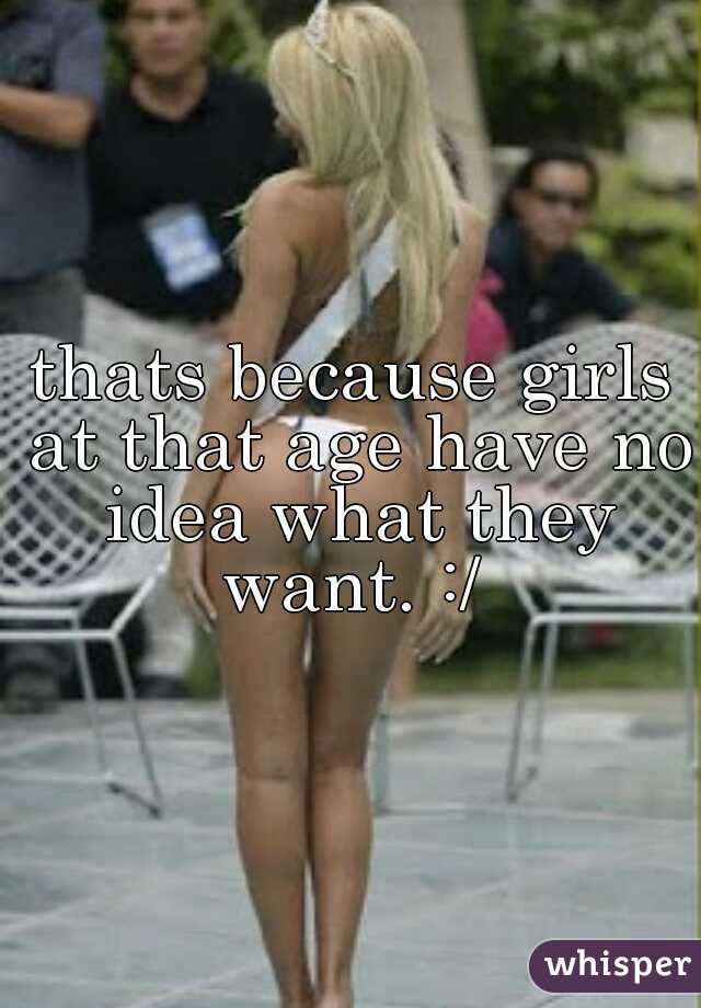 thats because girls at that age have no idea what they want. :/ 