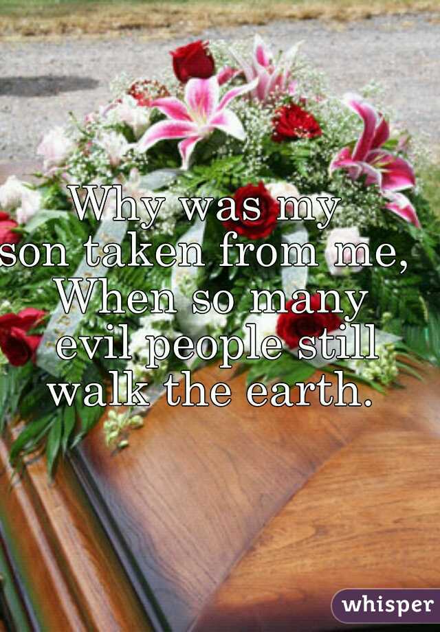 Why was my 
son taken from me, 
When so many
 evil people still
 walk the earth. 