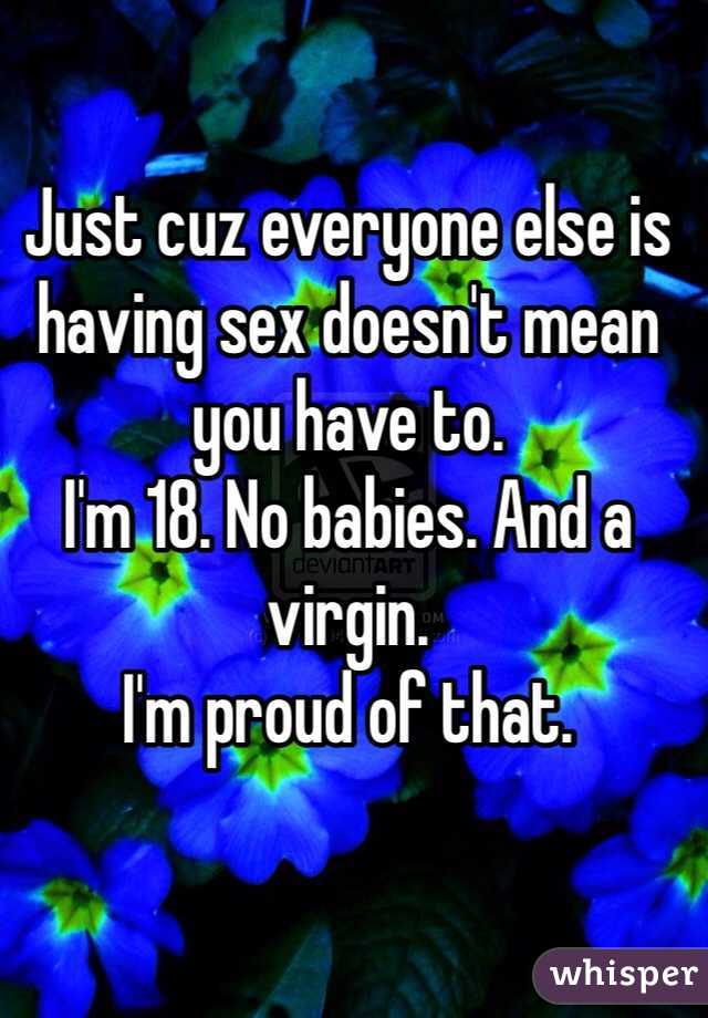 Just cuz everyone else is having sex doesn't mean you have to.
I'm 18. No babies. And a virgin. 
I'm proud of that.