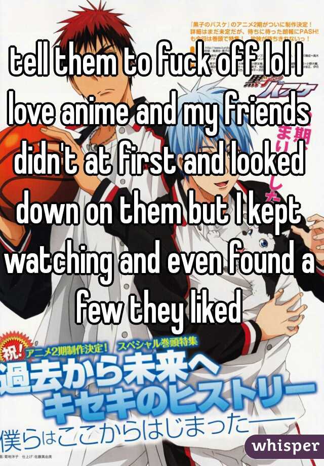 tell them to fuck off lol I love anime and my friends didn't at first and looked down on them but I kept watching and even found a few they liked