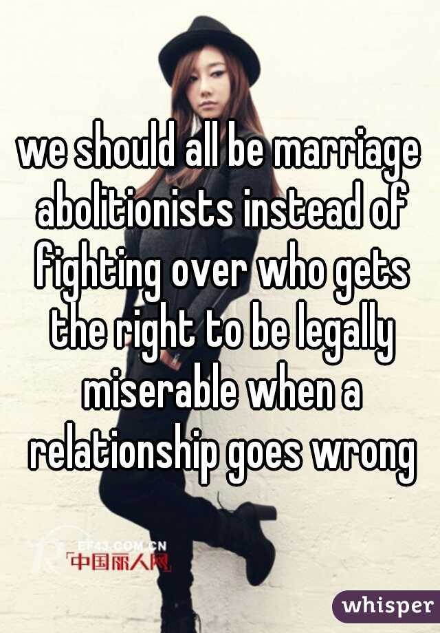 we should all be marriage abolitionists instead of fighting over who gets the right to be legally miserable when a relationship goes wrong