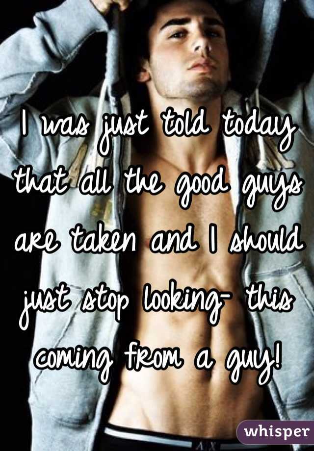 I was just told today that all the good guys are taken and I should just stop looking- this coming from a guy!