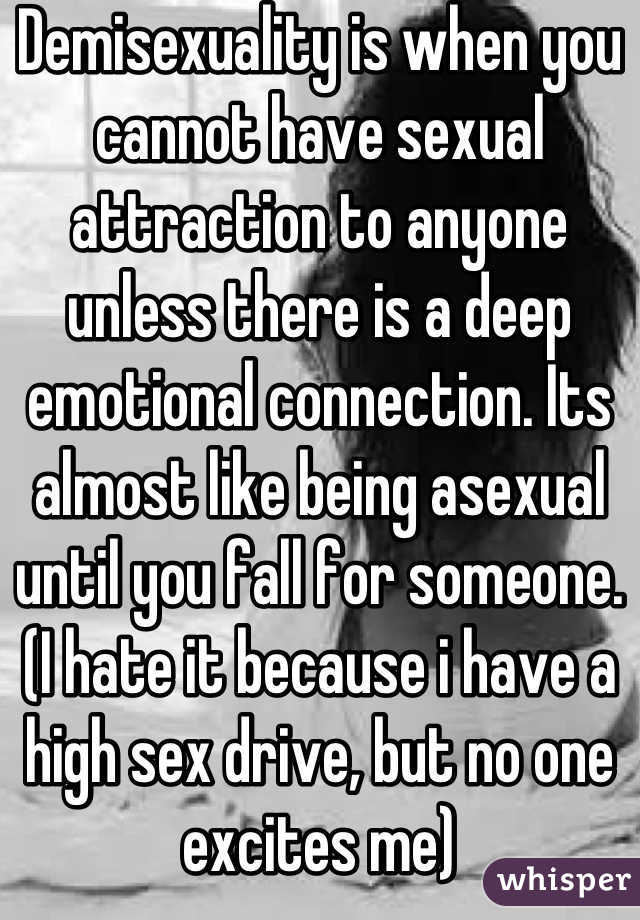 Demisexuality is when you cannot have sexual attraction to anyone unless there is a deep emotional connection. Its almost like being asexual until you fall for someone. (I hate it because i have a high sex drive, but no one excites me)