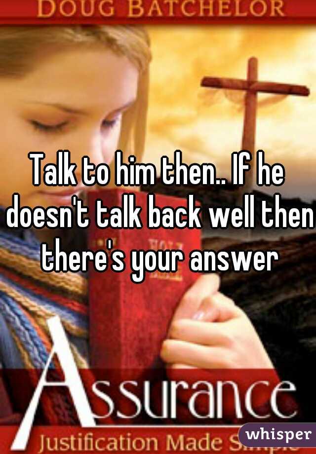 Talk to him then.. If he doesn't talk back well then there's your answer
