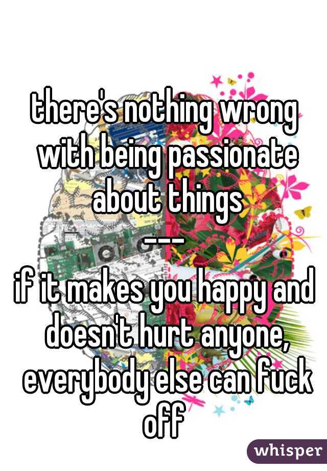 there's nothing wrong with being passionate about things
---
if it makes you happy and doesn't hurt anyone, everybody else can fuck off 