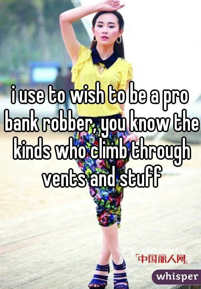 i use to wish to be a pro bank robber, you know the kinds who climb through vents and stuff