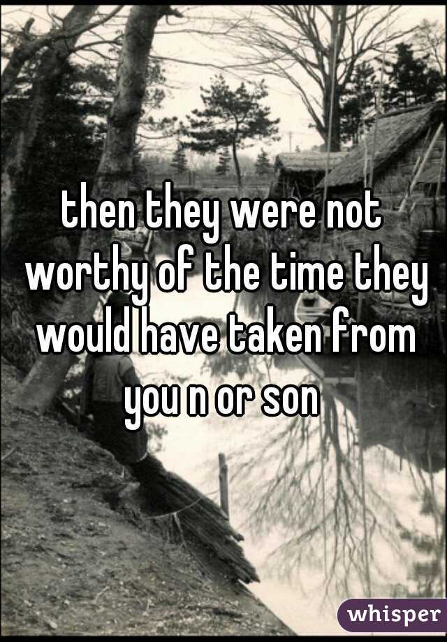 then they were not worthy of the time they would have taken from you n or son 