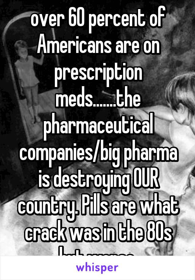 over 60 percent of Americans are on prescription meds.......the pharmaceutical companies/big pharma is destroying OUR country. Pills are what crack was in the 80s but worse.