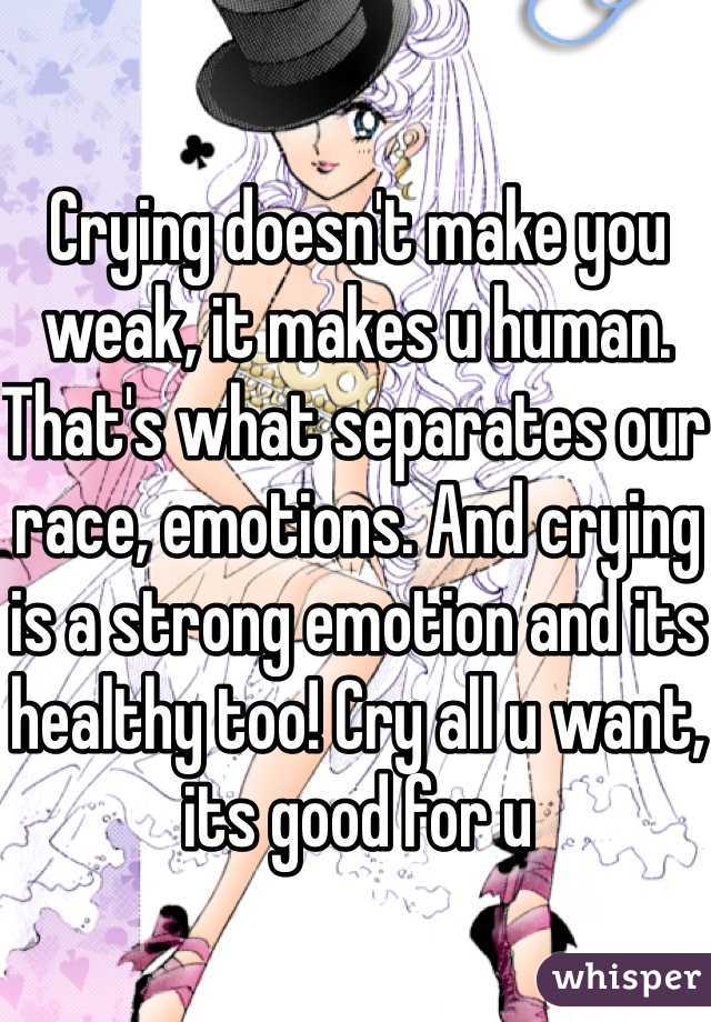 Crying doesn't make you weak, it makes u human. That's what separates our race, emotions. And crying is a strong emotion and its healthy too! Cry all u want, its good for u