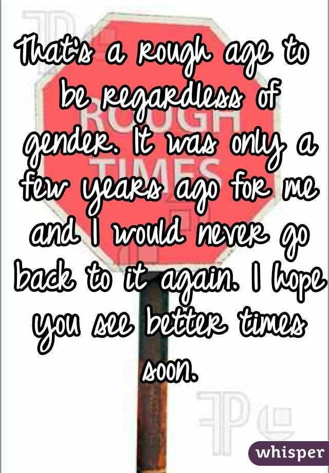 That's a rough age to be regardless of gender. It was only a few years ago for me and I would never go back to it again. I hope you see better times soon.
