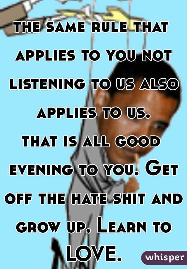 the same rule that applies to you not listening to us also applies to us.

that is all good evening to you. Get off the hate shit and grow up. Learn to LOVE.