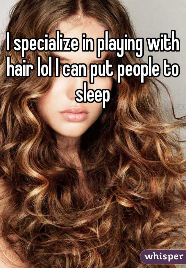 I specialize in playing with hair lol I can put people to sleep