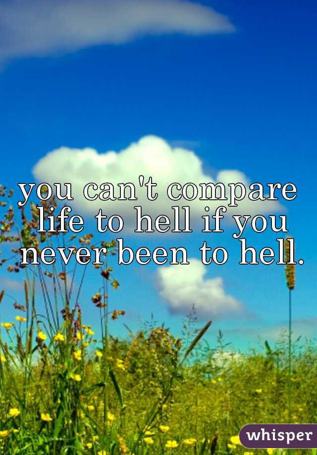 you can't compare life to hell if you never been to hell.