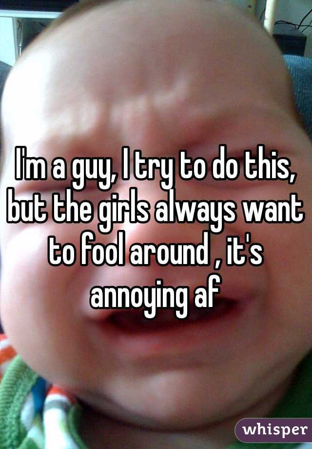 I'm a guy, I try to do this, but the girls always want to fool around , it's annoying af