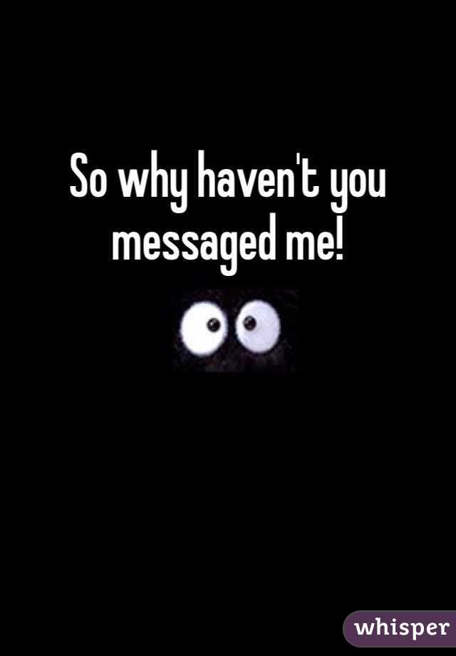 So why haven't you messaged me! 
