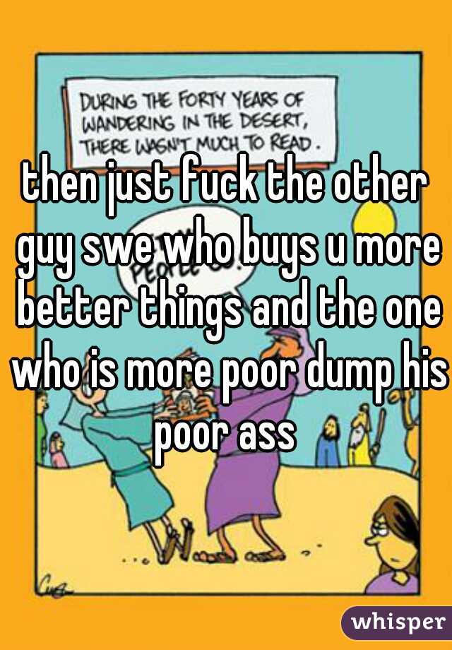 then just fuck the other guy swe who buys u more better things and the one who is more poor dump his poor ass 