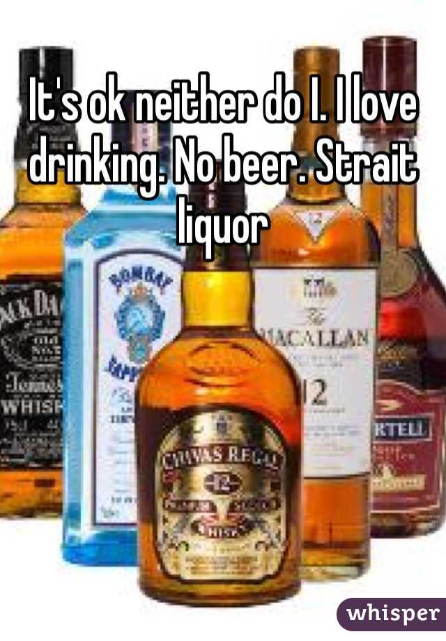 It's ok neither do I. I love drinking. No beer. Strait liquor 