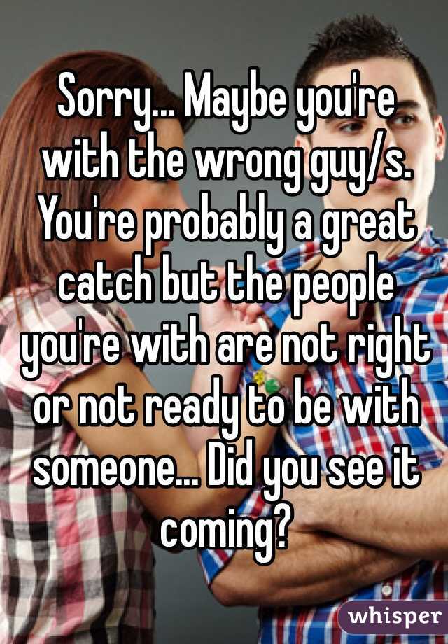 Sorry... Maybe you're 
with the wrong guy/s. You're probably a great catch but the people you're with are not right or not ready to be with someone... Did you see it coming?