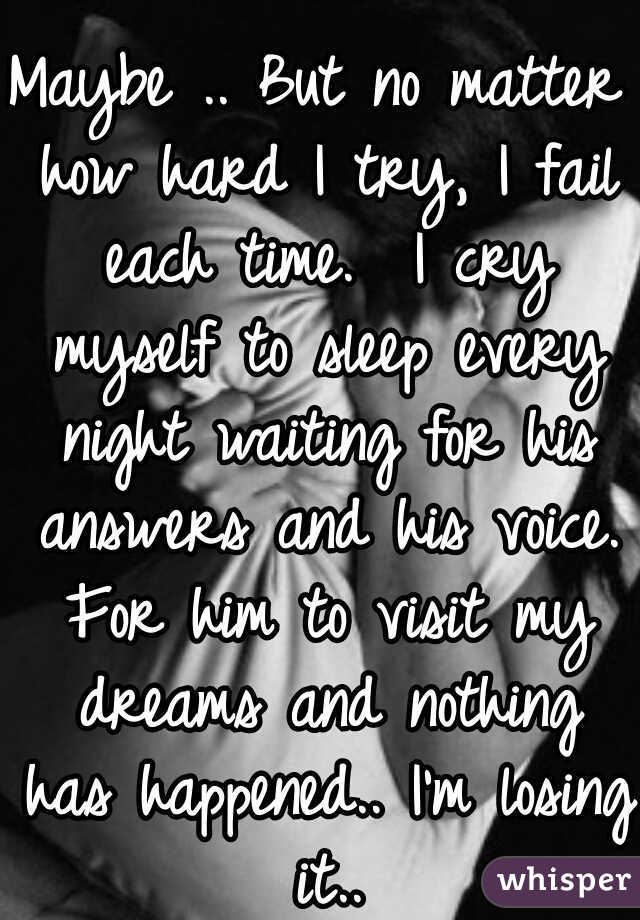 Maybe .. But no matter how hard I try, I fail each time.  I cry myself to sleep every night waiting for his answers and his voice. For him to visit my dreams and nothing has happened.. I'm losing it..