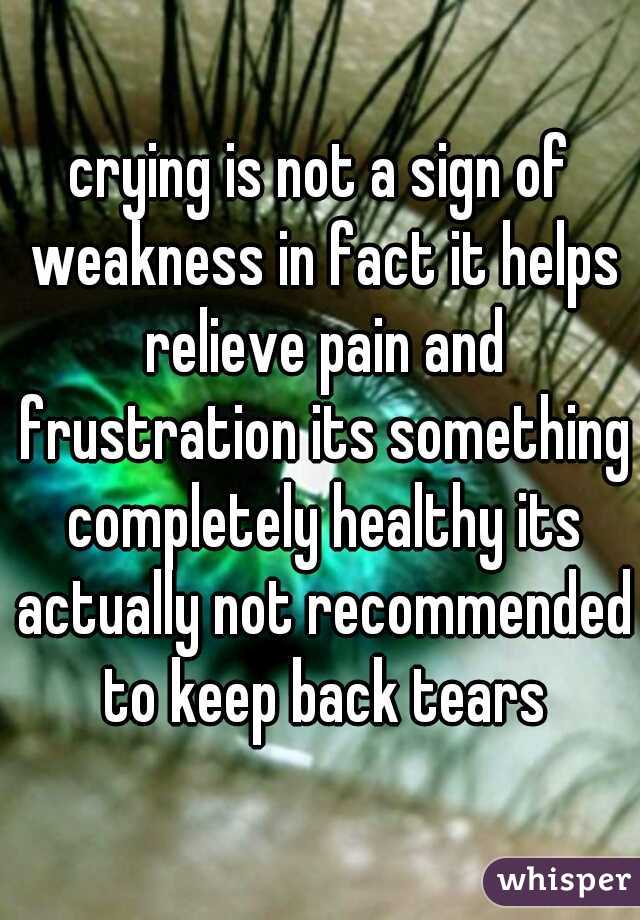 crying is not a sign of weakness in fact it helps relieve pain and frustration its something completely healthy its actually not recommended to keep back tears