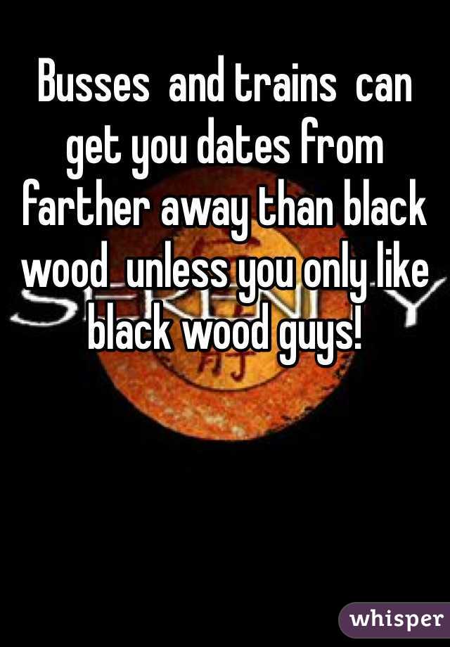 Busses  and trains  can get you dates from farther away than black wood  unless you only like black wood guys!