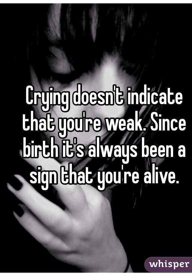 Crying doesn't indicate that you're weak. Since birth it's always been a sign that you're alive. 