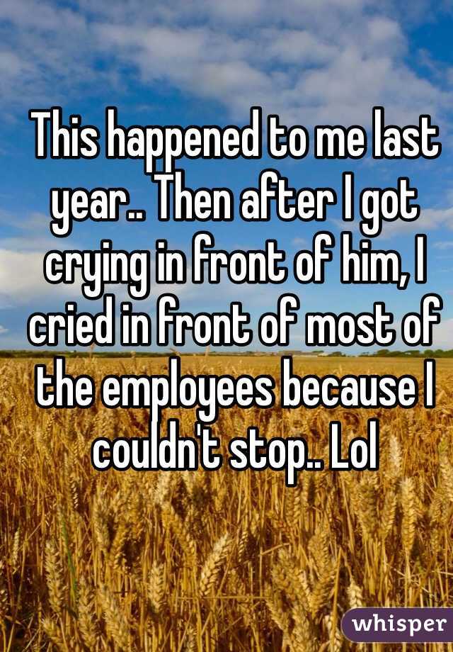 This happened to me last year.. Then after I got crying in front of him, I cried in front of most of the employees because I couldn't stop.. Lol